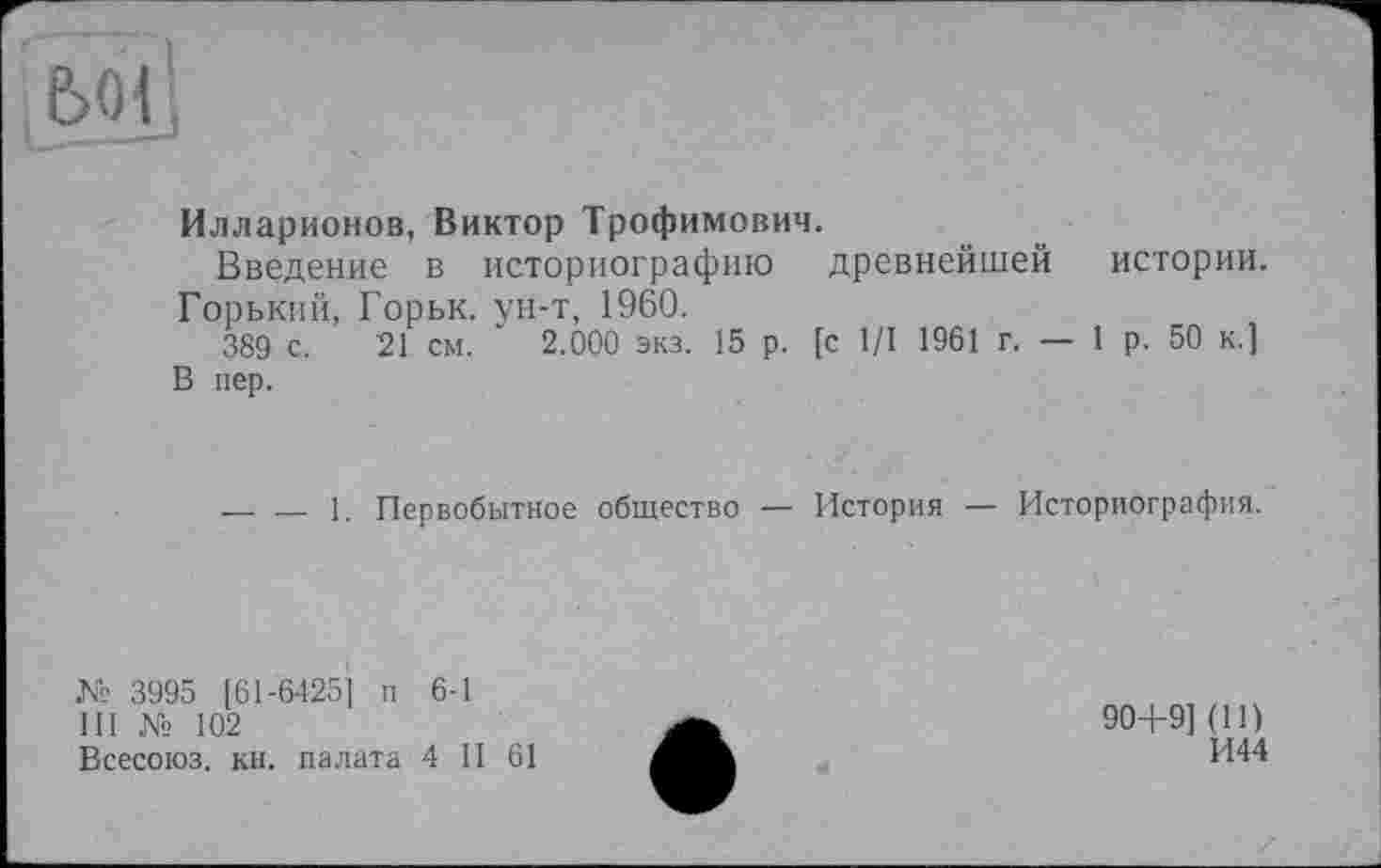 ﻿Илларионов, Виктор Трофимович.
Введение в историографию древнейшей истории. Горький, Горьк. ун-т, 1960.
389 с. 21 см. ' 2.000 экз. 15 р. [с 1/1 1961 г. — 1р. 50 к.] В пер.
1.
Первобытное общество —
История — Историография.
№ 3995 [61-6425] п 6-1
111 № 102
Всесоюз. кн. палата 4 II 61
90+9] (И)
И44